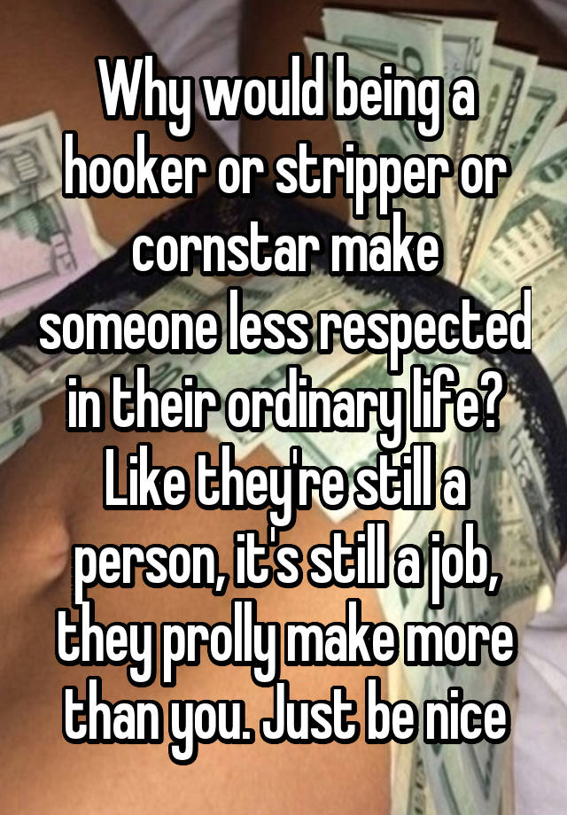 Why would being a hooker or stripper or cornstar make someone less respected in their ordinary life? Like they're still a person, it's still a job, they prolly make more than you. Just be nice