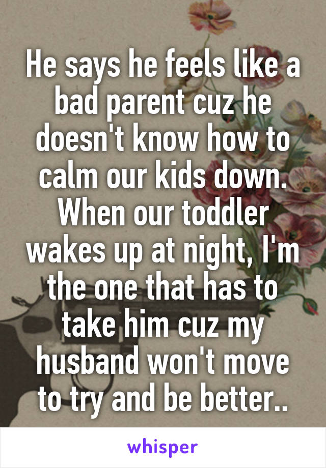 He says he feels like a bad parent cuz he doesn't know how to calm our kids down. When our toddler wakes up at night, I'm the one that has to take him cuz my husband won't move to try and be better..