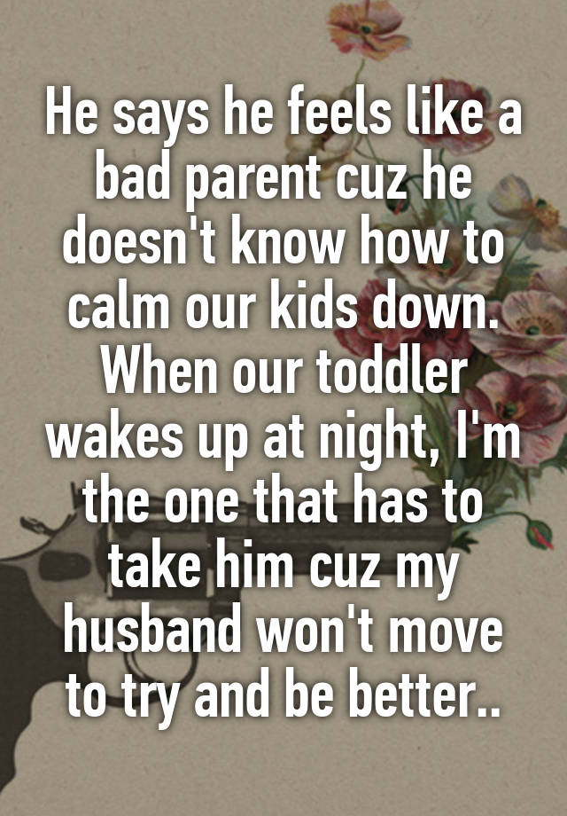 He says he feels like a bad parent cuz he doesn't know how to calm our kids down. When our toddler wakes up at night, I'm the one that has to take him cuz my husband won't move to try and be better..