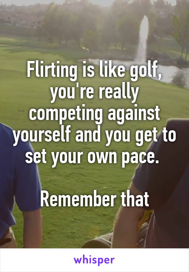 Flirting is like golf, you're really competing against yourself and you get to set your own pace. 

Remember that