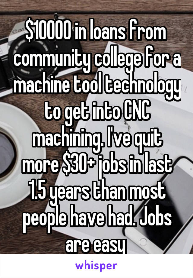  $10000 in loans from  community college for a machine tool technology to get into CNC machining. I've quit more $30+ jobs in last 1.5 years than most people have had. Jobs are easy 