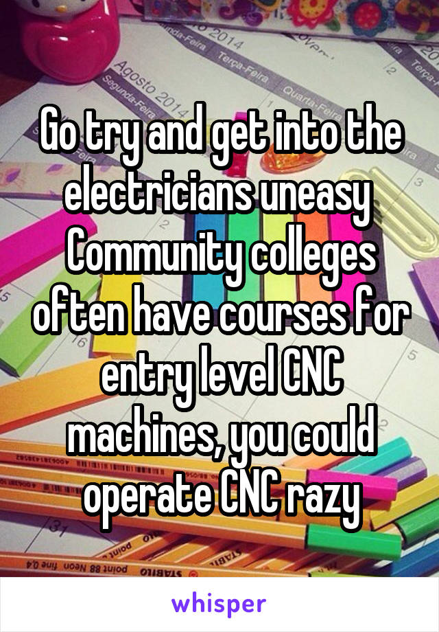 Go try and get into the electricians uneasy  Community colleges often have courses for entry level CNC machines, you could operate CNC razy