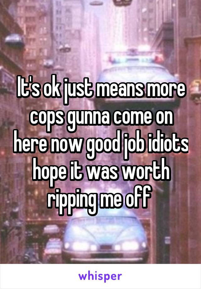 It's ok just means more cops gunna come on here now good job idiots hope it was worth ripping me off 