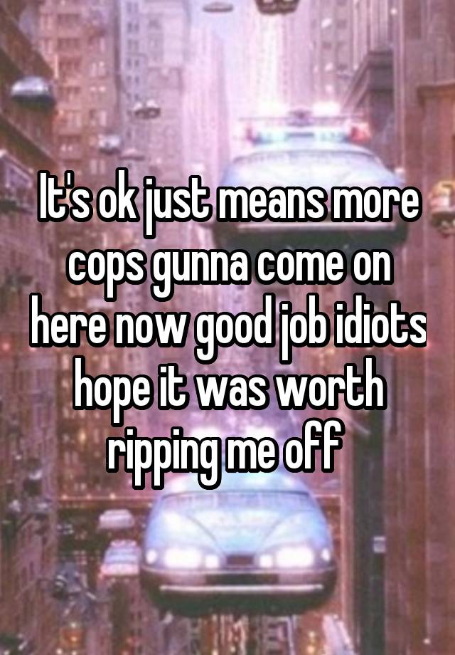 It's ok just means more cops gunna come on here now good job idiots hope it was worth ripping me off 