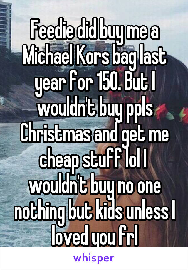 Feedie did buy me a Michael Kors bag last year for 150. But I wouldn't buy ppls Christmas and get me cheap stuff lol I  wouldn't buy no one nothing but kids unless I loved you frl