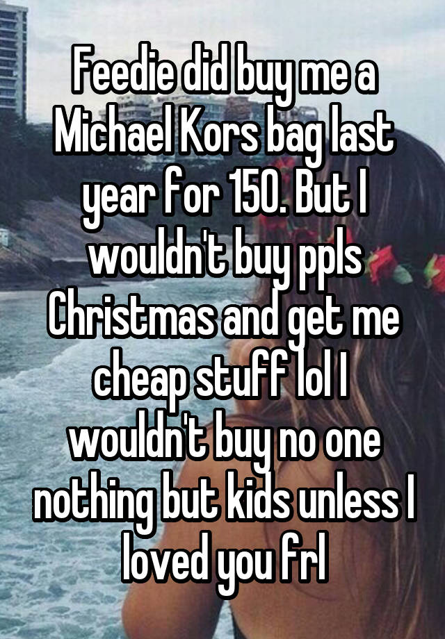 Feedie did buy me a Michael Kors bag last year for 150. But I wouldn't buy ppls Christmas and get me cheap stuff lol I  wouldn't buy no one nothing but kids unless I loved you frl