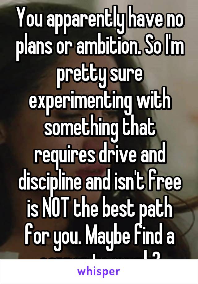 You apparently have no plans or ambition. So I'm pretty sure experimenting with something that requires drive and discipline and isn't free is NOT the best path for you. Maybe find a corner to work?