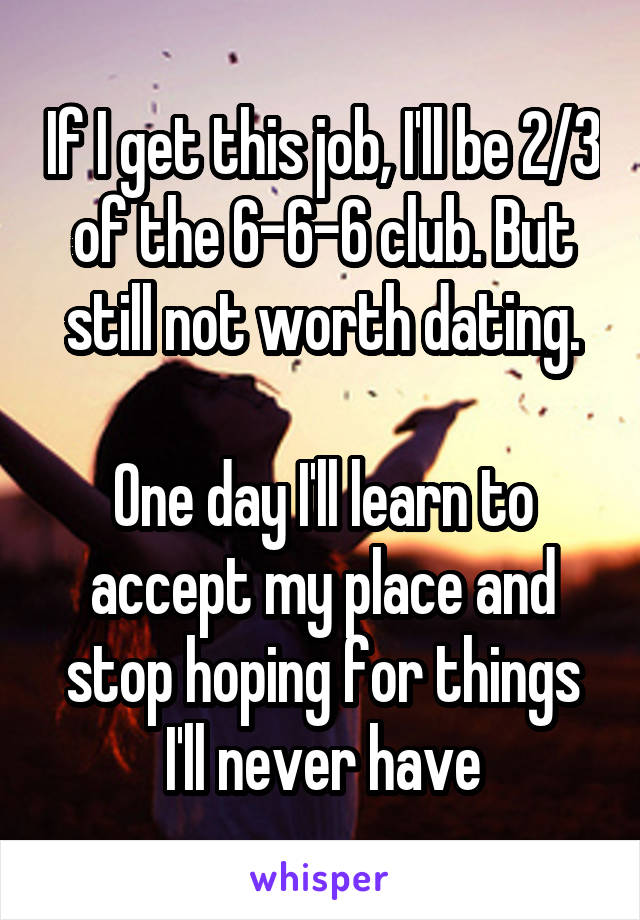 If I get this job, I'll be 2/3 of the 6-6-6 club. But still not worth dating.

One day I'll learn to accept my place and stop hoping for things I'll never have