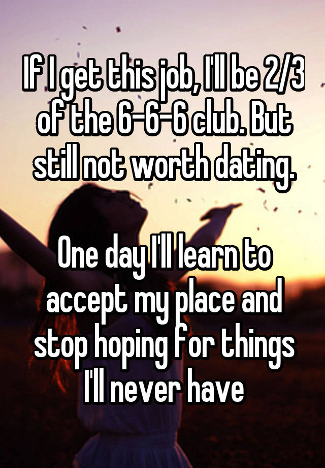 If I get this job, I'll be 2/3 of the 6-6-6 club. But still not worth dating.

One day I'll learn to accept my place and stop hoping for things I'll never have