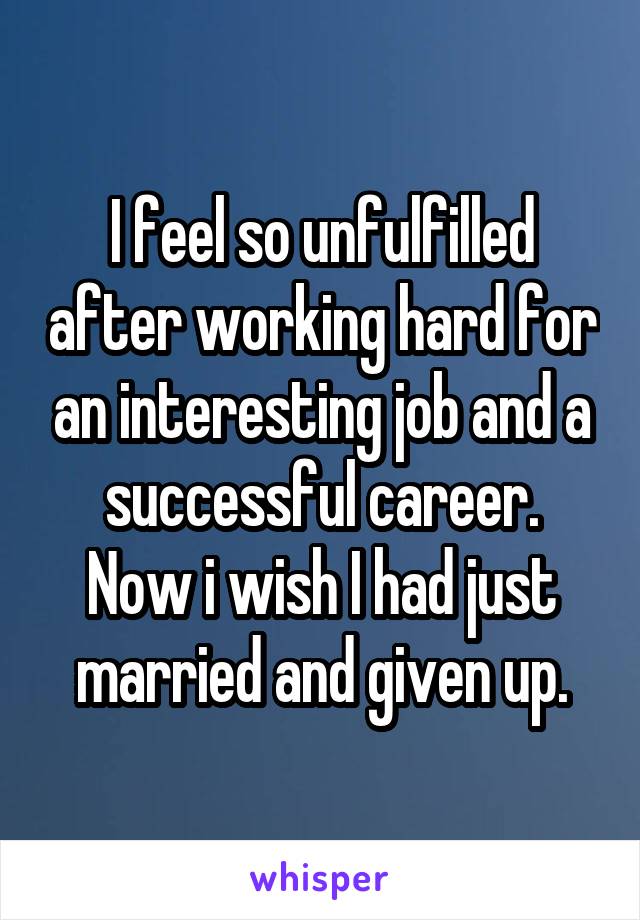 I feel so unfulfilled after working hard for an interesting job and a successful career.
Now i wish I had just married and given up.