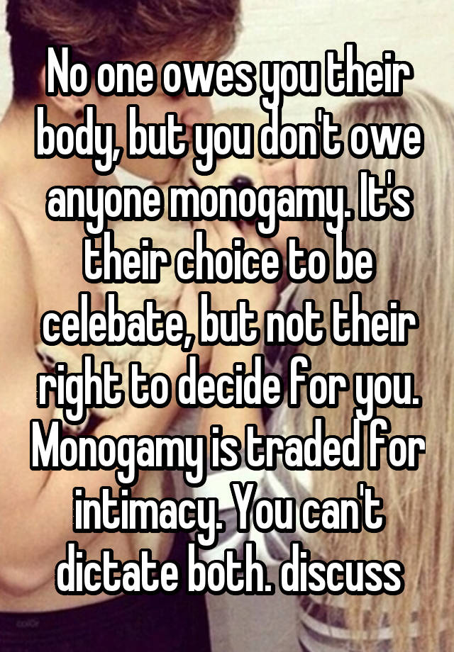 No one owes you their body, but you don't owe anyone monogamy. It's their choice to be celebate, but not their right to decide for you. Monogamy is traded for intimacy. You can't dictate both. discuss