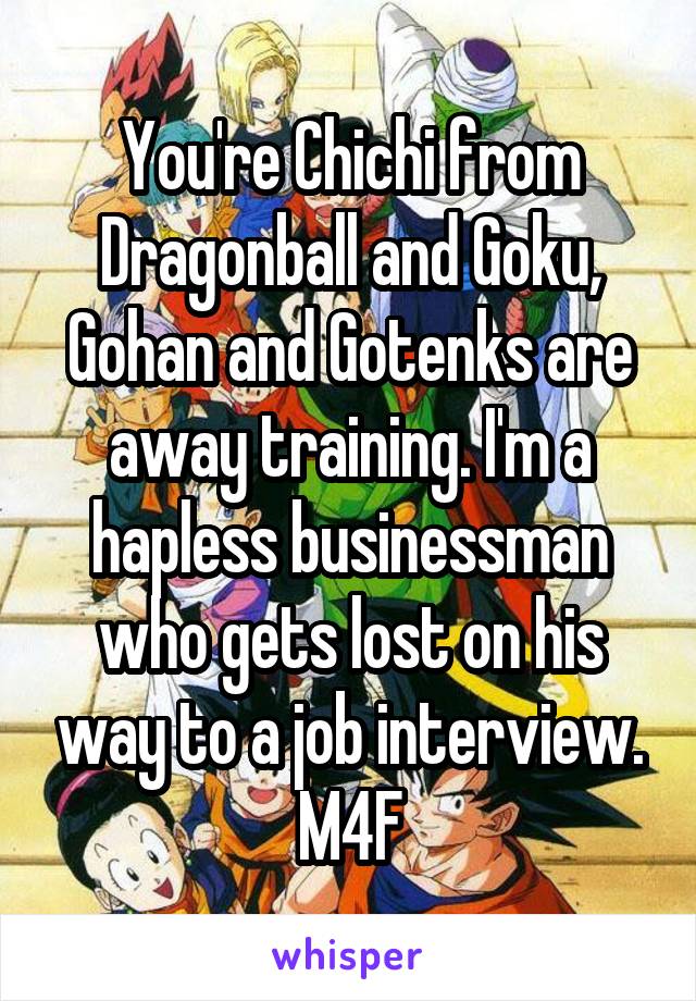 You're Chichi from Dragonball and Goku, Gohan and Gotenks are away training. I'm a hapless businessman who gets lost on his way to a job interview.
M4F