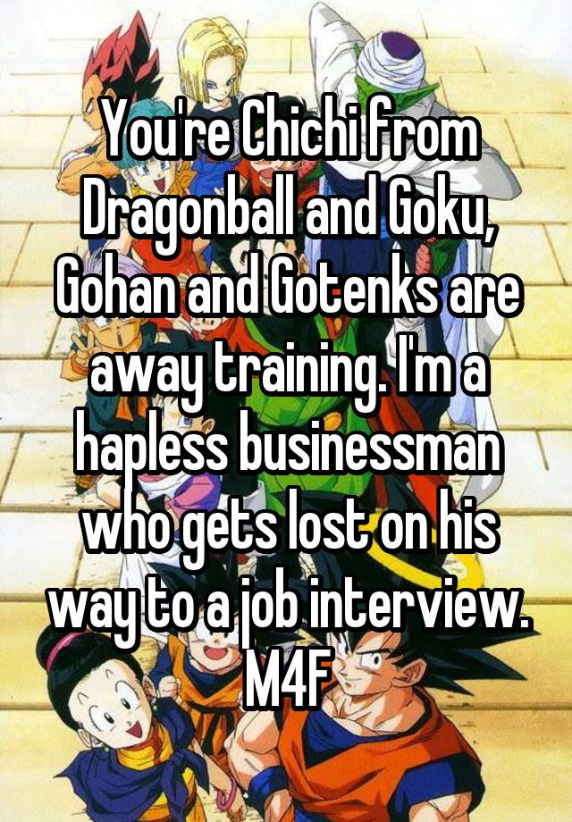 You're Chichi from Dragonball and Goku, Gohan and Gotenks are away training. I'm a hapless businessman who gets lost on his way to a job interview.
M4F