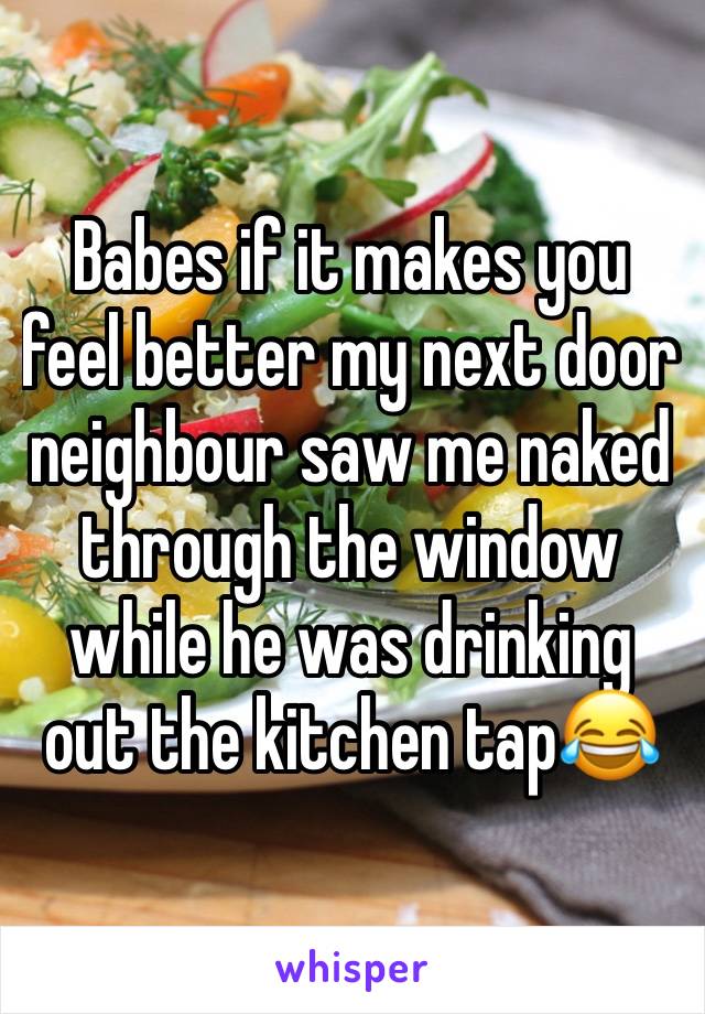 Babes if it makes you feel better my next door neighbour saw me naked through the window while he was drinking out the kitchen tap😂