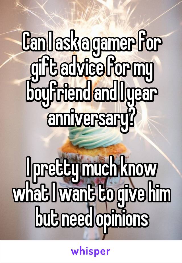 Can I ask a gamer for gift advice for my boyfriend and I year anniversary?

I pretty much know what I want to give him but need opinions
