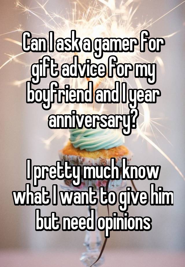 Can I ask a gamer for gift advice for my boyfriend and I year anniversary?

I pretty much know what I want to give him but need opinions