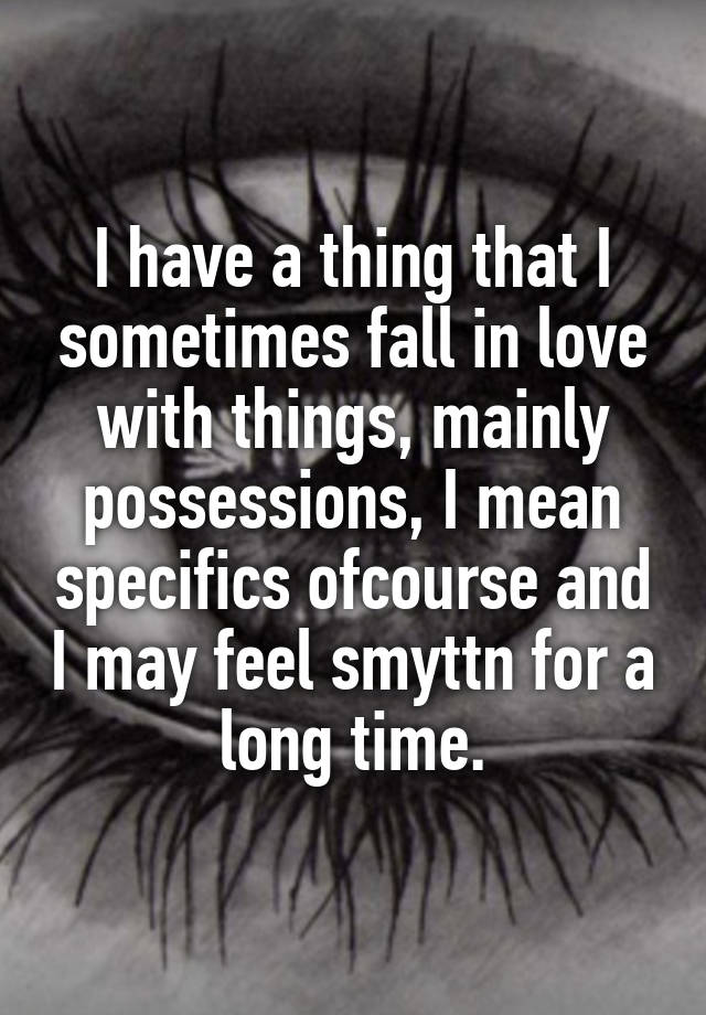 I have a thing that I sometimes fall in love with things, mainly possessions, I mean specifics ofcourse and I may feel smyttn for a long time.