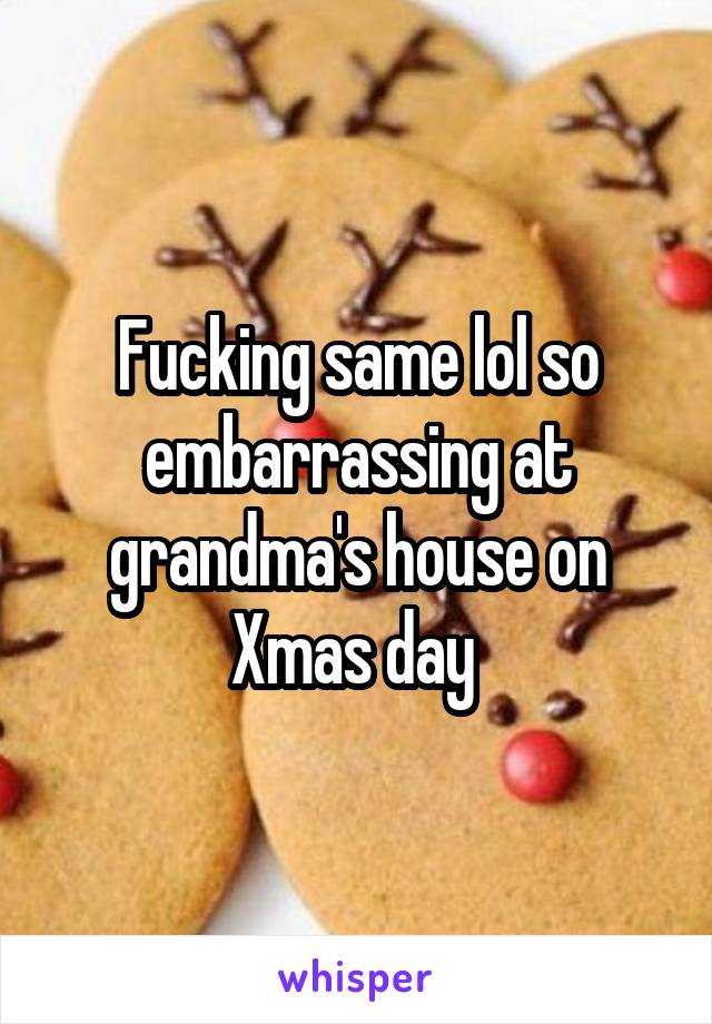 Fucking same lol so embarrassing at grandma's house on Xmas day 