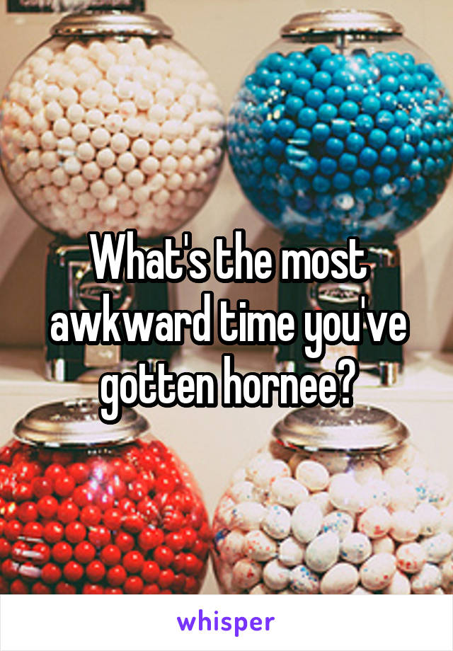 What's the most awkward time you've gotten hornee?