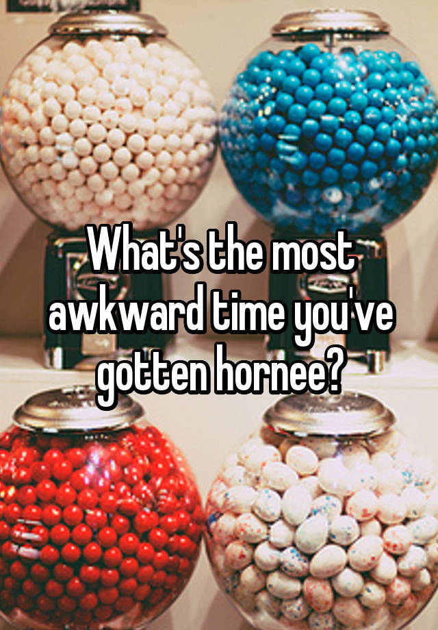 What's the most awkward time you've gotten hornee?