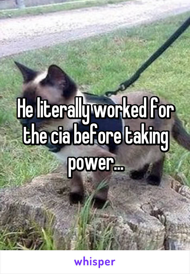 He literally worked for the cia before taking power...