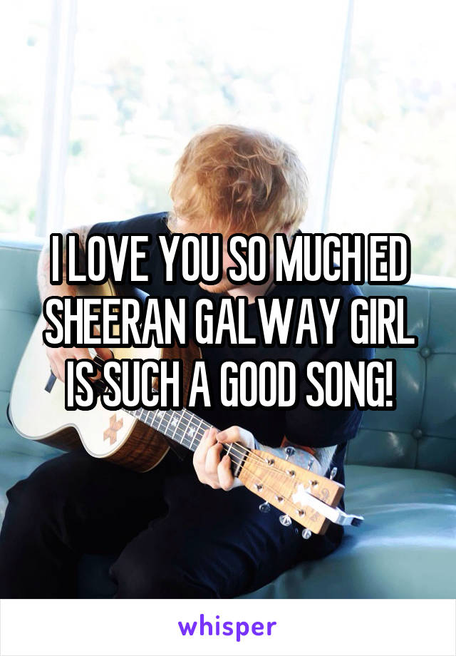 I LOVE YOU SO MUCH ED SHEERAN GALWAY GIRL IS SUCH A GOOD SONG!