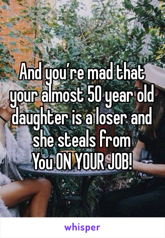 And you’re mad that your almost 50 year old daughter is a loser and she steals from
You ON YOUR JOB!