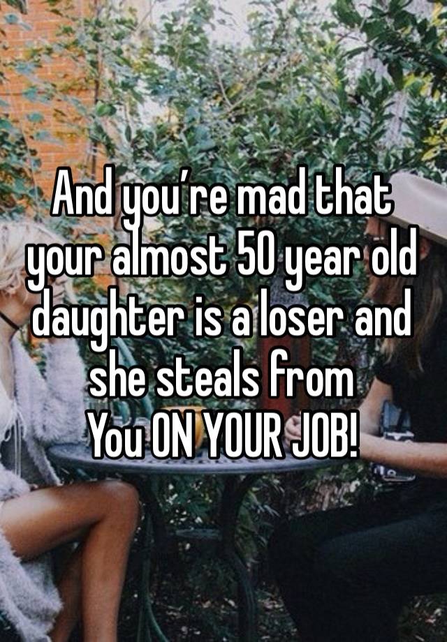 And you’re mad that your almost 50 year old daughter is a loser and she steals from
You ON YOUR JOB!