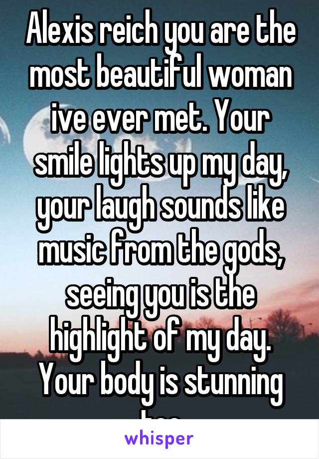 Alexis reich you are the most beautiful woman ive ever met. Your smile lights up my day, your laugh sounds like music from the gods, seeing you is the highlight of my day. Your body is stunning too