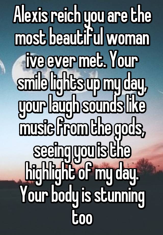 Alexis reich you are the most beautiful woman ive ever met. Your smile lights up my day, your laugh sounds like music from the gods, seeing you is the highlight of my day. Your body is stunning too