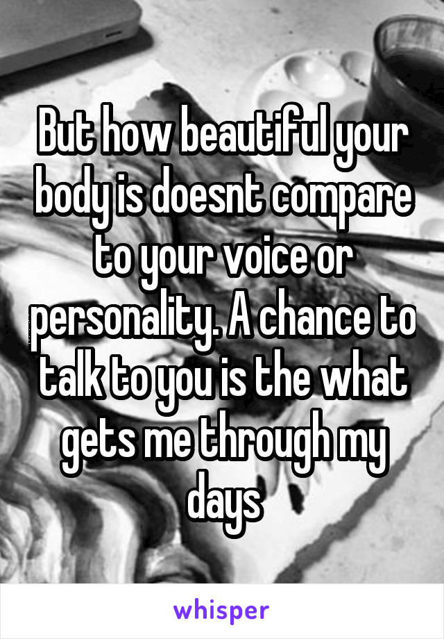 But how beautiful your body is doesnt compare to your voice or personality. A chance to talk to you is the what gets me through my days