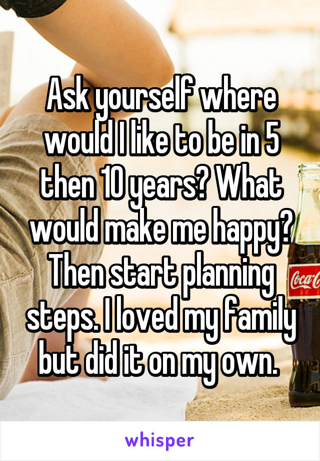 Ask yourself where would I like to be in 5 then 10 years? What would make me happy? Then start planning steps. I loved my family but did it on my own. 