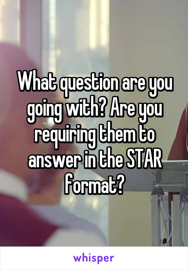 What question are you going with? Are you requiring them to answer in the STAR format?