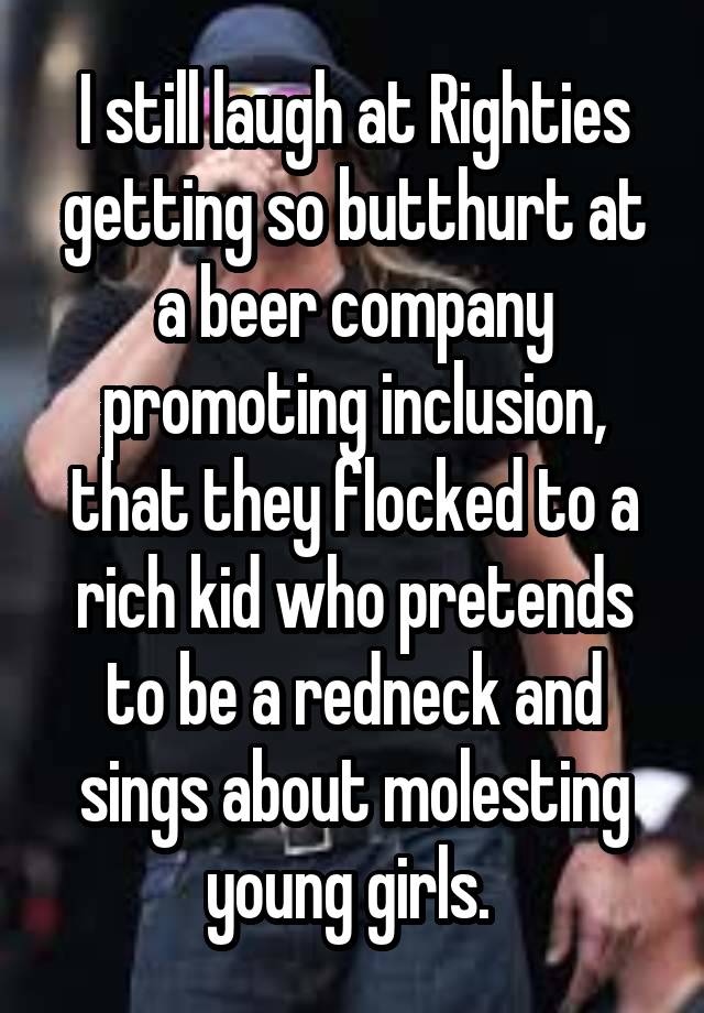 I still laugh at Righties getting so butthurt at a beer company promoting inclusion, that they flocked to a rich kid who pretends to be a redneck and sings about molesting young girls. 