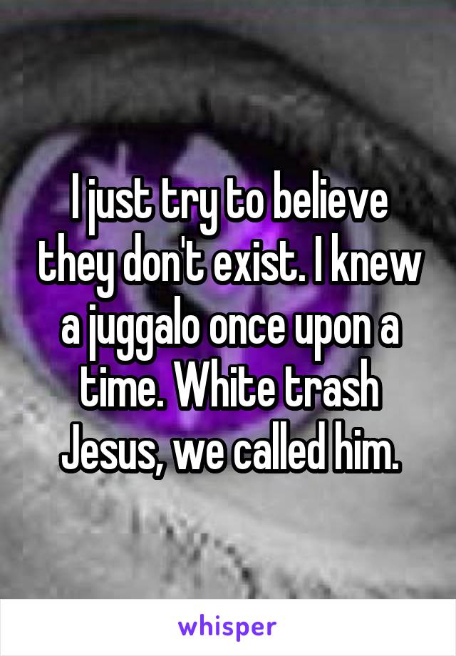 I just try to believe they don't exist. I knew a juggalo once upon a time. White trash Jesus, we called him.