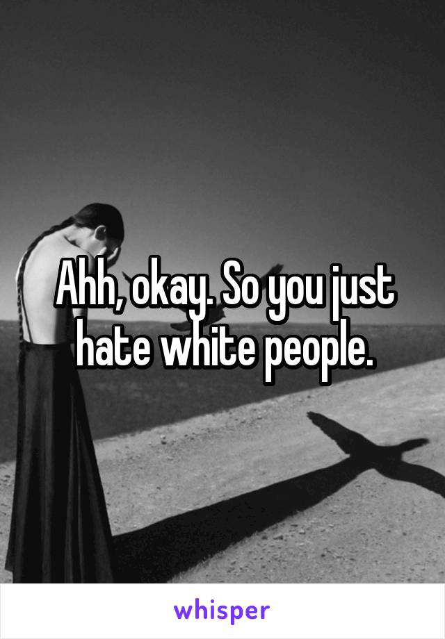 Ahh, okay. So you just hate white people.