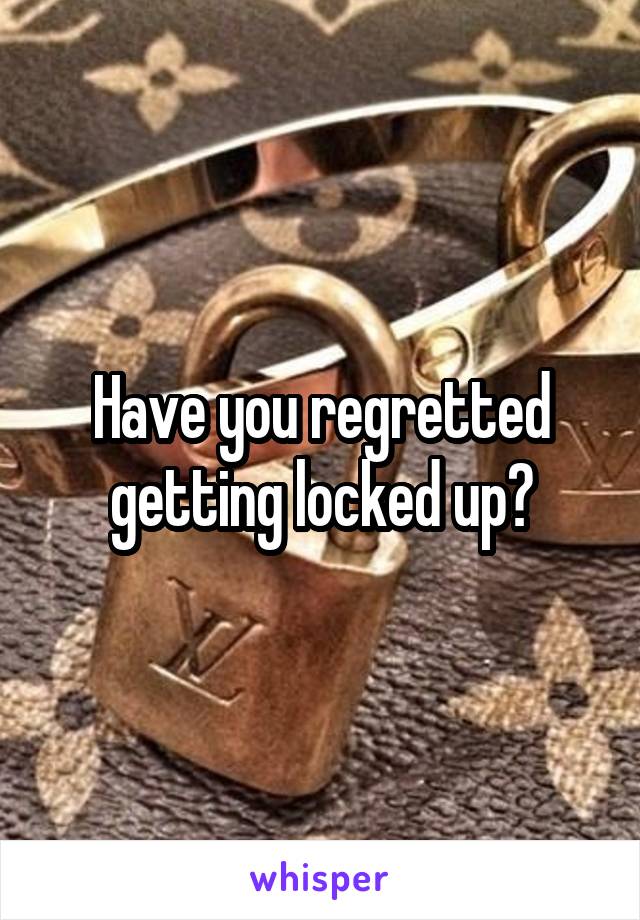 Have you regretted getting locked up?