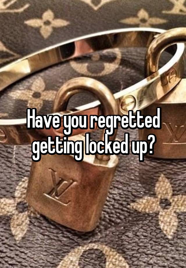 Have you regretted getting locked up?