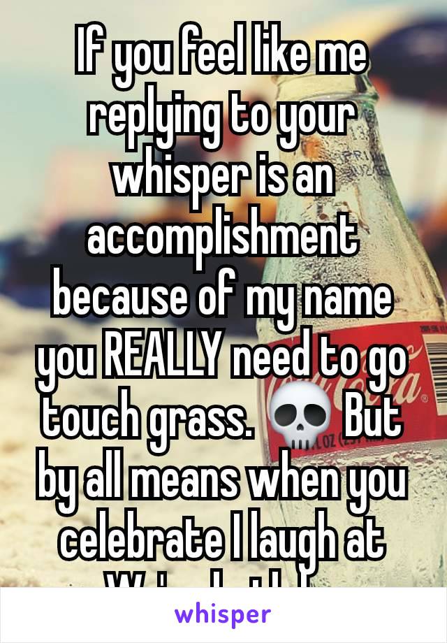 If you feel like me replying to your whisper is an accomplishment because of my name you REALLY need to go touch grass. 💀 But by all means when you celebrate I laugh at you. We're both happy. 