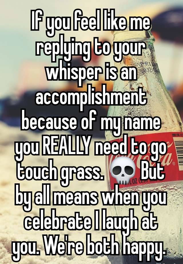 If you feel like me replying to your whisper is an accomplishment because of my name you REALLY need to go touch grass. 💀 But by all means when you celebrate I laugh at you. We're both happy. 