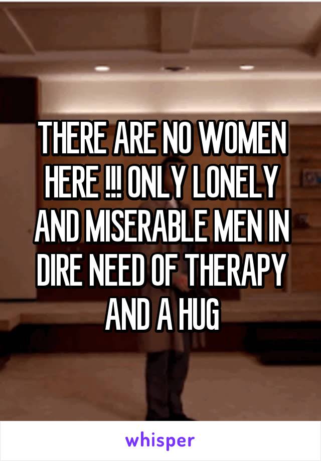 THERE ARE NO WOMEN HERE !!! ONLY LONELY AND MISERABLE MEN IN DIRE NEED OF THERAPY AND A HUG