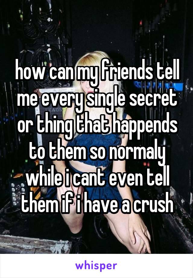 how can my friends tell me every single secret or thing that happends to them so normaly while i cant even tell them if i have a crush