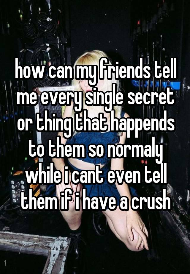 how can my friends tell me every single secret or thing that happends to them so normaly while i cant even tell them if i have a crush