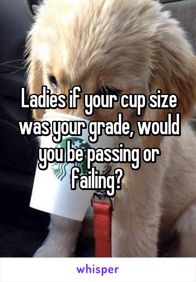 Ladies if your cup size was your grade, would you be passing or failing? 