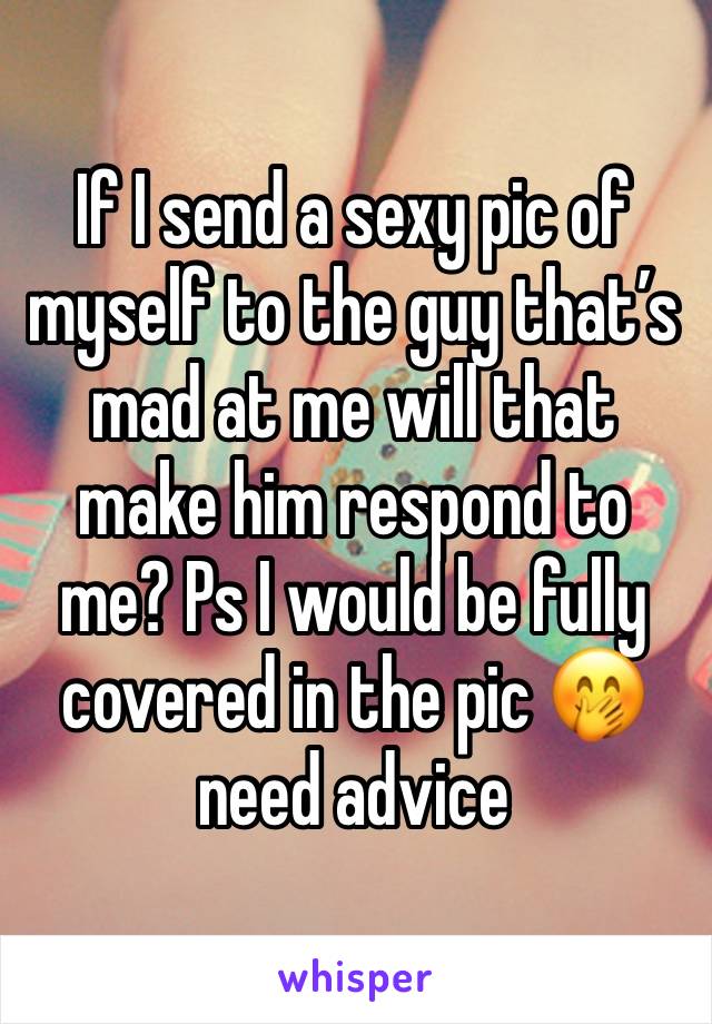 If I send a sexy pic of myself to the guy that’s mad at me will that make him respond to me? Ps I would be fully covered in the pic 🤭 need advice 