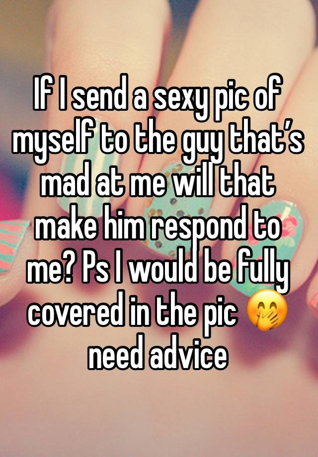 If I send a sexy pic of myself to the guy that’s mad at me will that make him respond to me? Ps I would be fully covered in the pic 🤭 need advice 