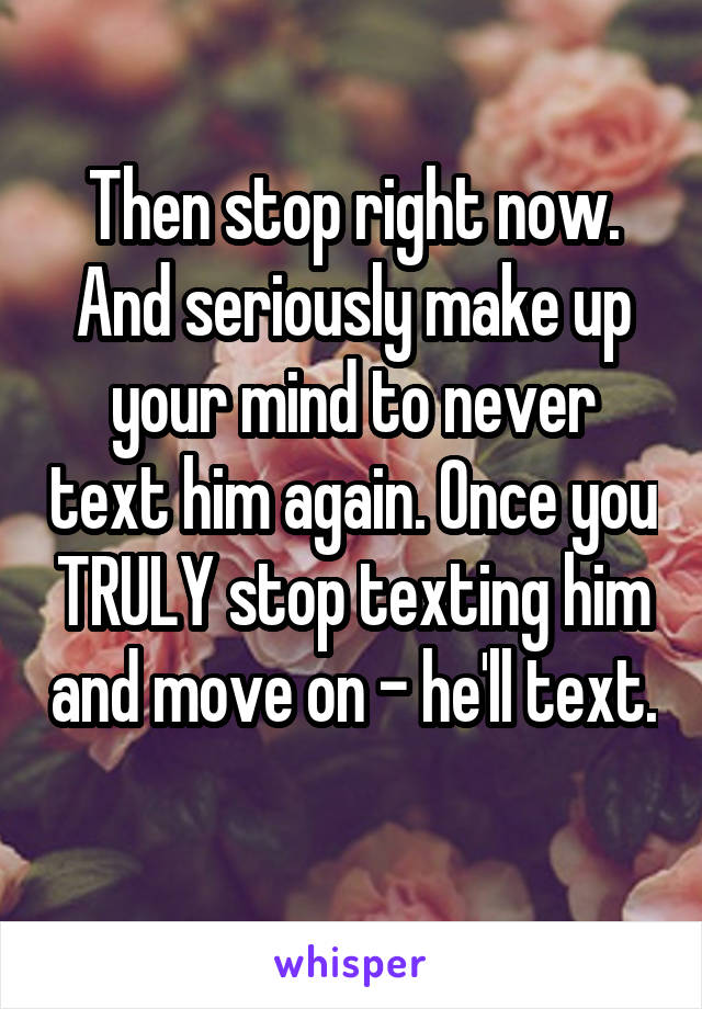 Then stop right now. And seriously make up your mind to never text him again. Once you TRULY stop texting him and move on - he'll text. 