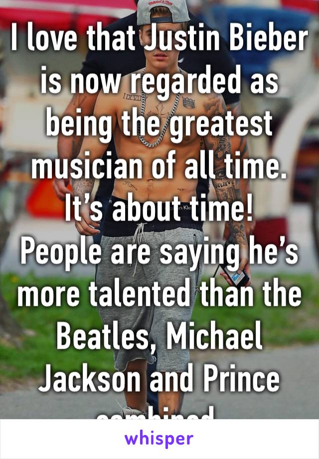 I love that Justin Bieber is now regarded as being the greatest musician of all time. It’s about time!
People are saying he’s more talented than the Beatles, Michael Jackson and Prince combined.