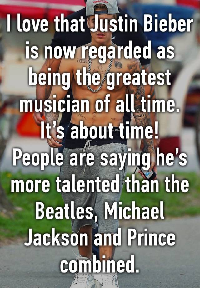 I love that Justin Bieber is now regarded as being the greatest musician of all time. It’s about time!
People are saying he’s more talented than the Beatles, Michael Jackson and Prince combined.