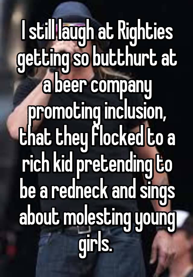 I still laugh at Righties getting so butthurt at a beer company promoting inclusion, that they flocked to a rich kid pretending to be a redneck and sings about molesting young girls. 